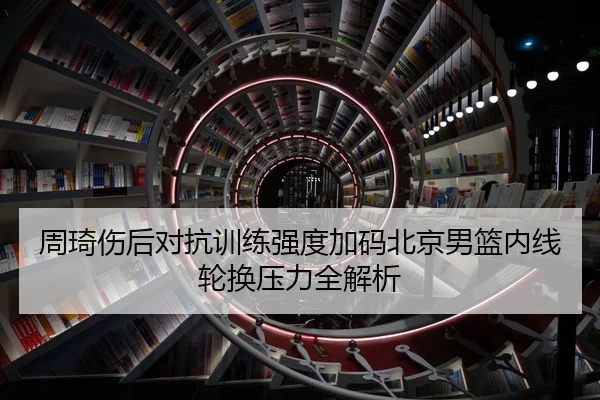 周琦伤后对抗训练强度加码北京男篮内线轮换压力全解析